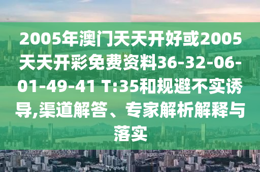 2005年澳門(mén)天天開(kāi)好或2005天天開(kāi)彩免費(fèi)資料36-32-06-01-49-41 T:35和規(guī)避不實(shí)誘導(dǎo),渠道解答、專(zhuān)家解析解釋與落實(shí)