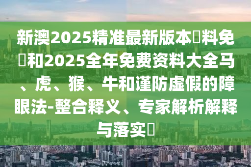 新澳2025精準最新版本資料免費和2025全年免費資料大全馬、虎、猴、牛和謹防虛假的障眼法-整合釋義、專家解析解釋與落實?