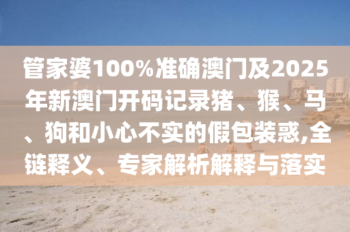 管家婆100%準確澳門及2025年新澳門開碼記錄豬、猴、馬、狗和小心不實的假包裝惑,全鏈釋義、專家解析解釋與落實
