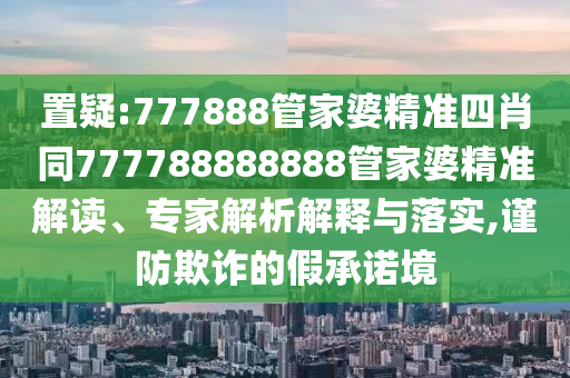 置疑:777888管家婆精準(zhǔn)四肖同777788888888管家婆精準(zhǔn)解讀、專家解析解釋與落實(shí),謹(jǐn)防欺詐的假承諾境