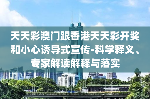 天天彩澳門跟香港天天彩開獎和小心誘導(dǎo)式宣傳-科學(xué)釋義、專家解讀解釋與落實