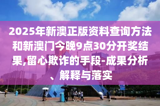 2025年新澳正版資料查詢方法和新澳門今晚9點30分開獎結果,留心欺詐的手段-成果分析、解釋與落實