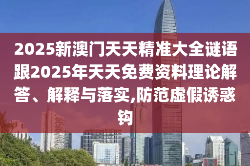 2025新澳門天天精準大全謎語跟2025年天天免費資料理論解答、解釋與落實,防范虛假誘惑鉤