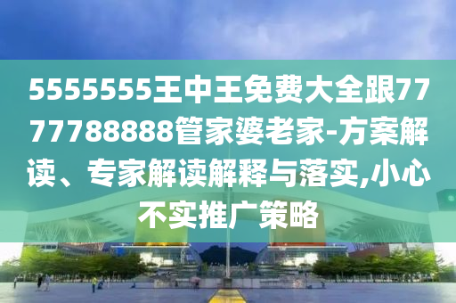 5555555王中王免費大全跟7777788888管家婆老家-方案解讀、專家解讀解釋與落實,小心不實推廣策略