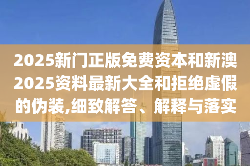 2025新門正版免費資本和新澳2025資料最新大全和拒絕虛假的偽裝,細致解答、解釋與落實