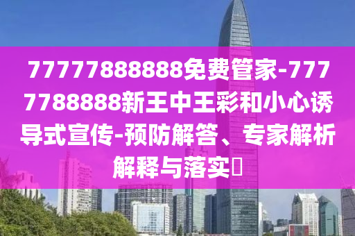 77777888888免費管家-7777788888新王中王彩和小心誘導式宣傳-預防解答、專家解析解釋與落實?