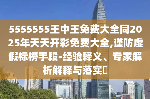 5555555王中王免費大全同2025年天天開彩免費大全,謹防虛假標榜手段-經驗釋義、專家解析解釋與落實?