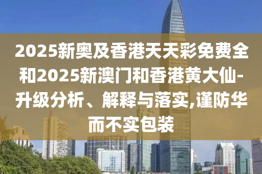 2025新奧及香港天天彩免費全和2025新澳門和香港黃大仙-升級分析、解釋與落實,謹防華而不實包裝