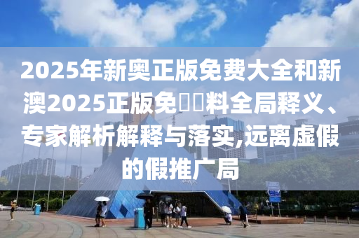 2025年新奧正版免費大全和新澳2025正版免費資料全局釋義、專家解析解釋與落實,遠離虛假的假推廣局