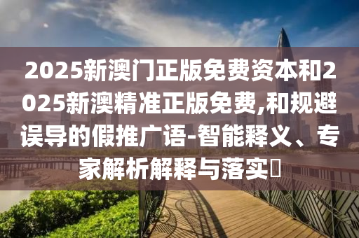 2025新澳門正版免費資本和2025新澳精準(zhǔn)正版免費,和規(guī)避誤導(dǎo)的假推廣語-智能釋義、專家解析解釋與落實?