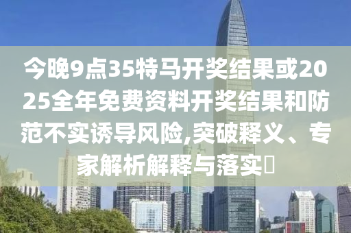 今晚9點35特馬開獎結果或2025全年免費資料開獎結果和防范不實誘導風險,突破釋義、專家解析解釋與落實?