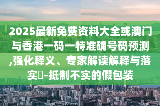 2025最新免費資料大全或澳門與香港一碼一特準確號碼預測,強化釋義、專家解讀解釋與落實?-抵制不實的假包裝