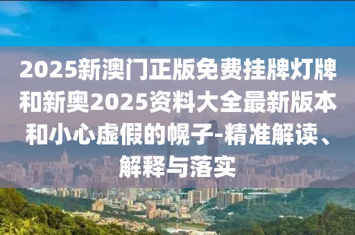 2025新澳門正版免費掛牌燈牌和新奧2025資料大全最新版本和小心虛假的幌子-精準解讀、解釋與落實
