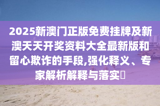 2025新澳門正版免費掛牌及新澳天天開獎資料大全最新版和留心欺詐的手段,強化釋義、專家解析解釋與落實?