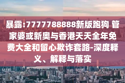 暴露:7777788888新版跑狗 管家婆或新奧與香港天天全年免費大全和留心欺詐套路-深度釋義、解釋與落實