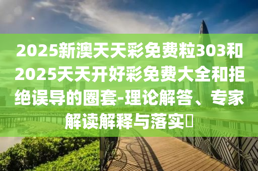 2025新澳天天彩免費粒303和2025天天開好彩免費大全和拒絕誤導的圈套-理論解答、專家解讀解釋與落實?