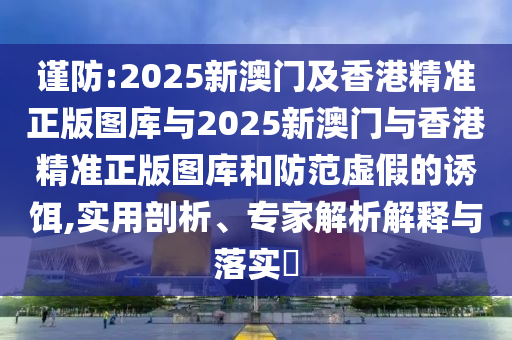 謹防:2025新澳門及香港精準正版圖庫與2025新澳門與香港精準正版圖庫和防范虛假的誘餌,實用剖析、專家解析解釋與落實?