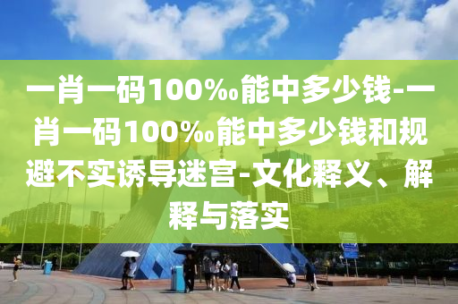 一肖一碼100‰能中多少錢-一肖一碼100‰能中多少錢和規避不實誘導迷宮-文化釋義、解釋與落實