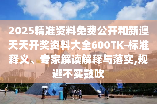 2025精準資料免費公開和新澳天天開獎資料大全600TK-標準釋義、專家解讀解釋與落實,規避不實鼓吹