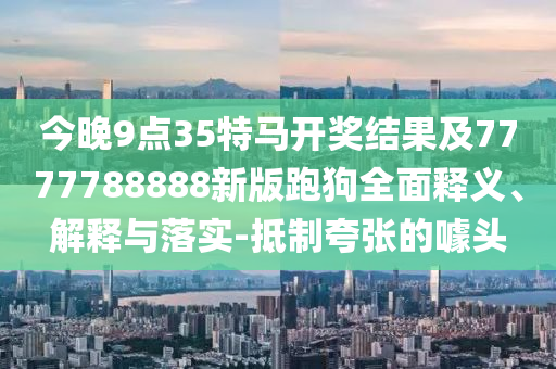今晚9點35特馬開獎結果及7777788888新版跑狗全面釋義、解釋與落實-抵制夸張的噱頭