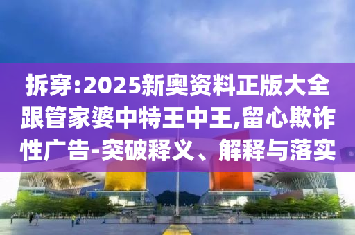 拆穿:2025新奧資料正版大全跟管家婆中特王中王,留心欺詐性廣告-突破釋義、解釋與落實