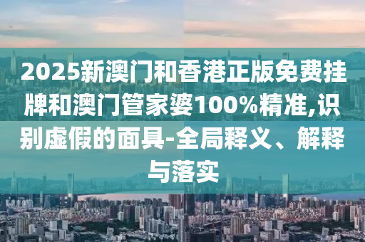 2025新澳門和香港正版免費掛牌和澳門管家婆100%精準,識別虛假的面具-全局釋義、解釋與落實