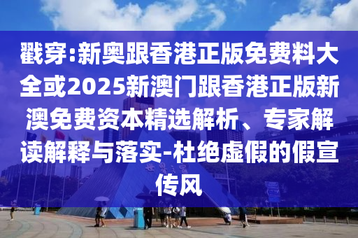 戳穿:新奧跟香港正版免費料大全或2025新澳門跟香港正版新澳免費資本精選解析、專家解讀解釋與落實-杜絕虛假的假宣傳風