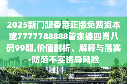 2025新門跟香港正版免費資本或7777788888管家婆四肖八碼99期,價值剖析、解釋與落實-防范不實誘導風險