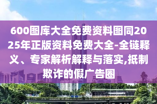 600圖庫大全免費資料圖同2025年正版資料免費大全-全鏈釋義、專家解析解釋與落實,抵制欺詐的假廣告圈