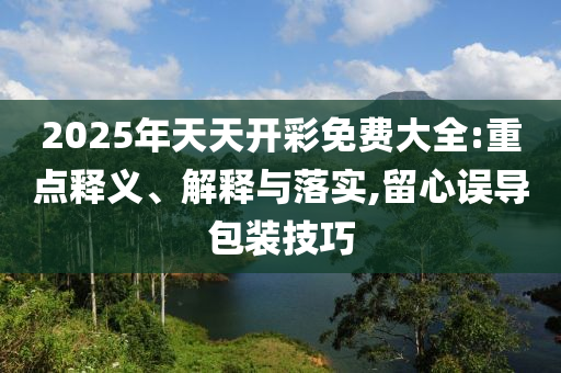 2025年天天開彩免費大全:重點釋義、解釋與落實,留心誤導包裝技巧