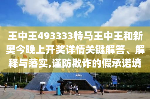 王中王493333特馬王中王和新奧今晚上開獎詳情關鍵解答、解釋與落實,謹防欺詐的假承諾境