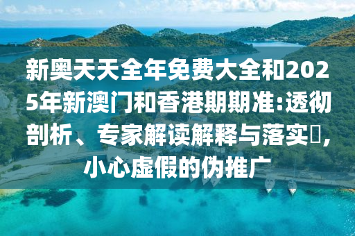 新奧天天全年免費大全和2025年新澳門和香港期期準:透徹剖析、專家解讀解釋與落實?,小心虛假的偽推廣