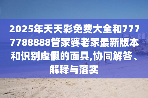 2025年天天彩免費大全和7777788888管家婆老家最新版本和識別虛假的面具,協同解答、解釋與落實