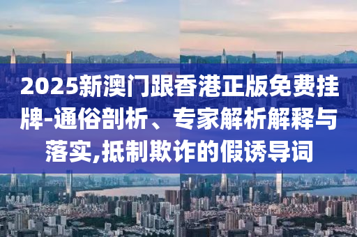 2025新澳門跟香港正版免費掛牌-通俗剖析、專家解析解釋與落實,抵制欺詐的假誘導詞