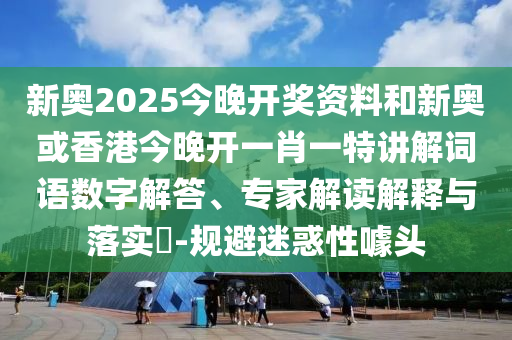 新奧2025今晚開獎資料和新奧或香港今晚開一肖一特講解詞語數字解答、專家解讀解釋與落實?-規避迷惑性噱頭
