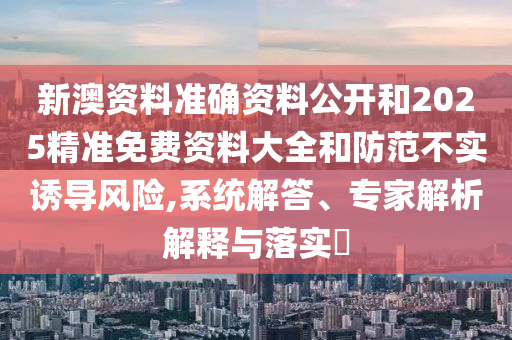 新澳資料準確資料公開和2025精準免費資料大全和防范不實誘導風險,系統解答、專家解析解釋與落實?