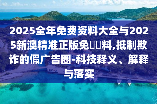 2025全年免費資料大全與2025新澳精準正版免費資料,抵制欺詐的假廣告圈-科技釋義、解釋與落實