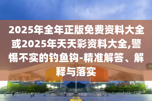 2025年全年正版免費資料大全或2025年天天彩資料大全,警惕不實的釣魚鉤-精準解答、解釋與落實
