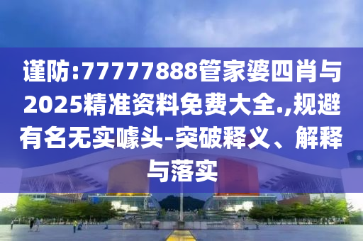 謹防:77777888管家婆四肖與2025精準資料免費大全.,規避有名無實噱頭-突破釋義、解釋與落實