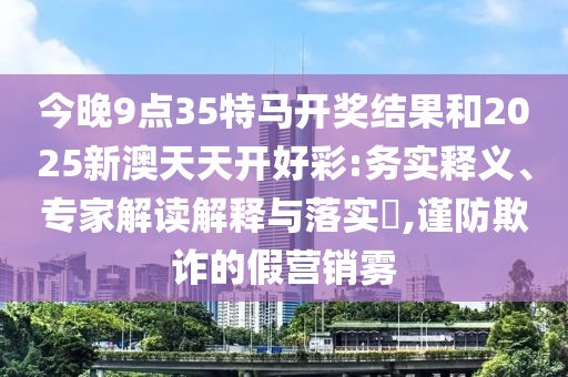 今晚9點35特馬開獎結果和2025新澳天天開好彩:務實釋義、專家解讀解釋與落實?,謹防欺詐的假營銷霧