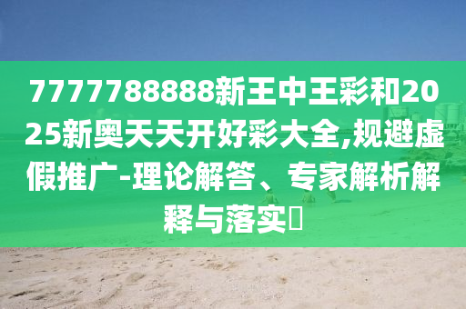 7777788888新王中王彩和2025新奧天天開好彩大全,規避虛假推廣-理論解答、專家解析解釋與落實?