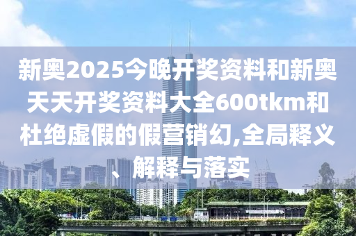 新奧2025今晚開獎資料和新奧天天開獎資料大全600tkm和杜絕虛假的假營銷幻,全局釋義、解釋與落實