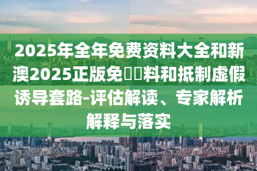2025年全年免費資料大全和新澳2025正版免費資料和抵制虛假誘導套路-評估解讀、專家解析解釋與落實