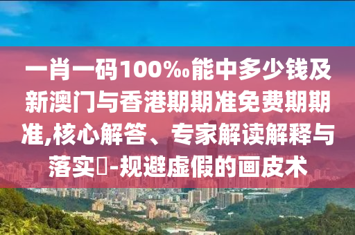 一肖一碼100‰能中多少錢及新澳門與香港期期準免費期期準,核心解答、專家解讀解釋與落實?-規避虛假的畫皮術
