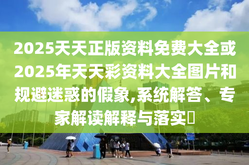 2025天天正版資料免費大全或2025年天天彩資料大全圖片和規避迷惑的假象,系統解答、專家解讀解釋與落實?