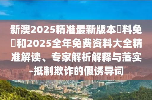 新澳2025精準(zhǔn)最新版本資料免費和2025全年免費資料大全精準(zhǔn)解讀、專家解析解釋與落實-抵制欺詐的假誘導(dǎo)詞