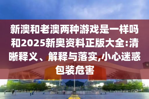 新澳和老澳兩種游戲是一樣嗎和2025新奧資料正版大全:清晰釋義、解釋與落實,小心迷惑包裝危害