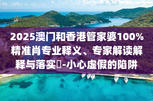 2025澳門和香港管家婆100%精準肖專業釋義、專家解讀解釋與落實?-小心虛假的陷阱