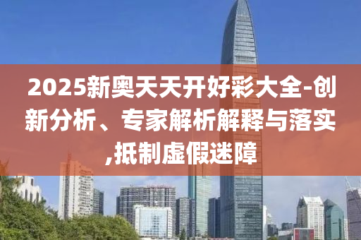 2025新奧天天開好彩大全-創新分析、專家解析解釋與落實,抵制虛假迷障