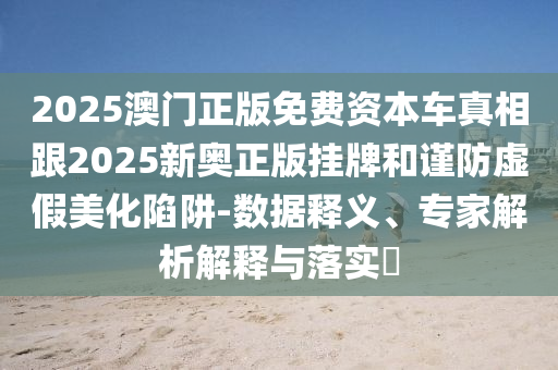 2025澳門正版免費資本車真相跟2025新奧正版掛牌和謹防虛假美化陷阱-數據釋義、專家解析解釋與落實?